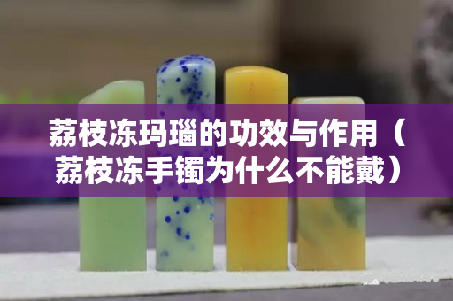 荔枝凍瑪瑙的功效與作用（荔枝凍手鐲為什么不能戴）