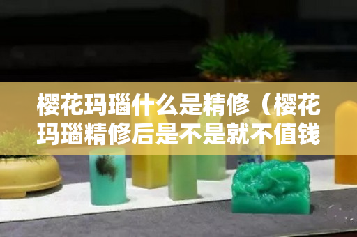 櫻花瑪瑙什么是精修（櫻花瑪瑙精修后是不是就不值錢了）