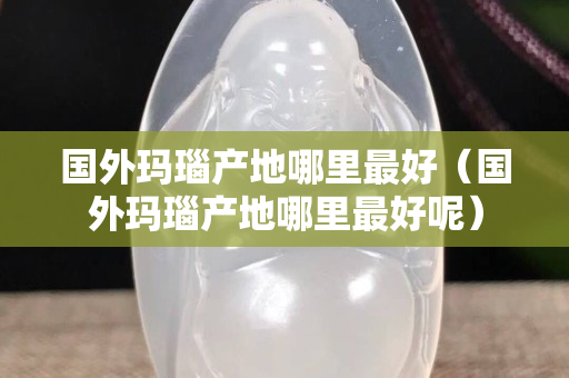 國外瑪瑙產地哪里最好（國外瑪瑙產地哪里最好呢）