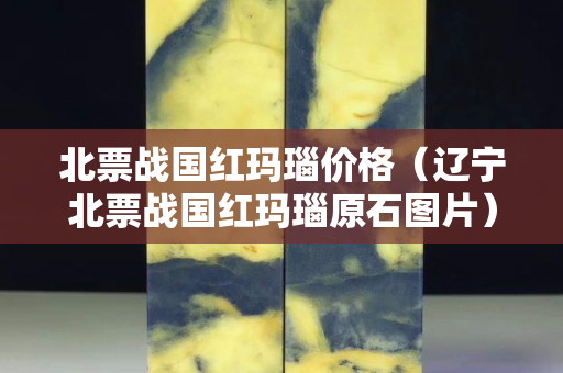 北票戰(zhàn)國紅瑪瑙價(jià)格（遼寧北票戰(zhàn)國紅瑪瑙原石圖片）