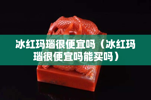 冰紅瑪瑙很便宜嗎（冰紅瑪瑙很便宜嗎能買嗎）