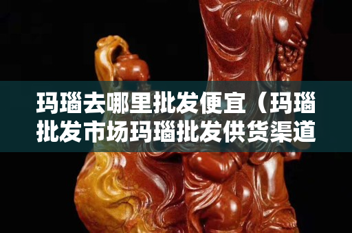 瑪瑙去哪里批發便宜（瑪瑙批發市場瑪瑙批發供貨渠道）