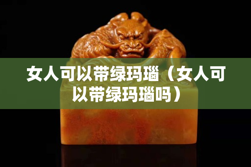 女人可以帶綠瑪瑙（女人可以帶綠瑪瑙嗎）
