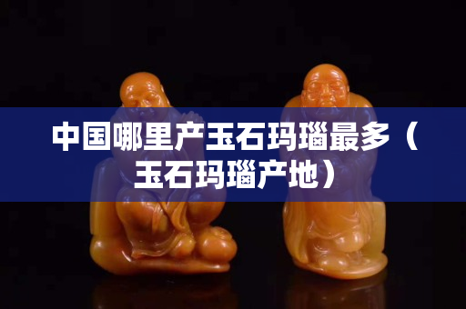 中國哪里產玉石瑪瑙最多（玉石瑪瑙產地）