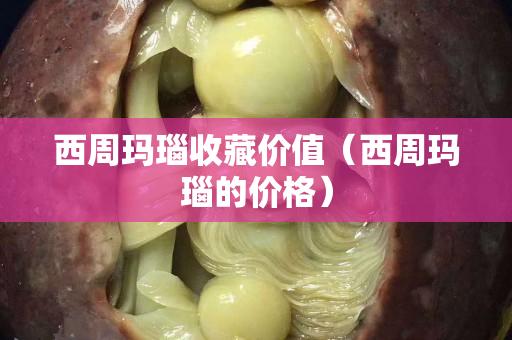 西周瑪瑙收藏價值（西周瑪瑙的價格）