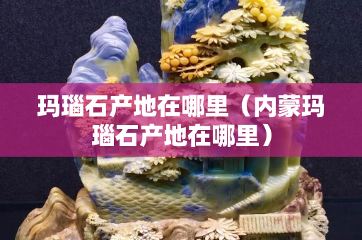 瑪瑙石產地在哪里（內蒙瑪瑙石產地在哪里）