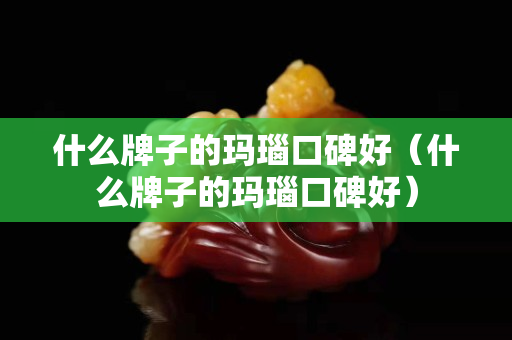 什么牌子的瑪瑙口碑好（什么牌子的瑪瑙口碑好）