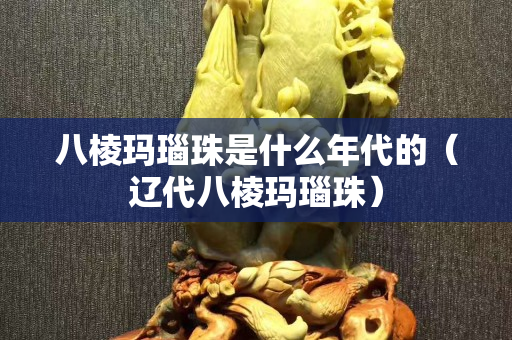 八棱瑪瑙珠是什么年代的（遼代八棱瑪瑙珠）