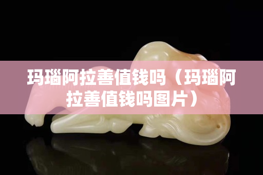 瑪瑙阿拉善值錢嗎（瑪瑙阿拉善值錢嗎圖片）