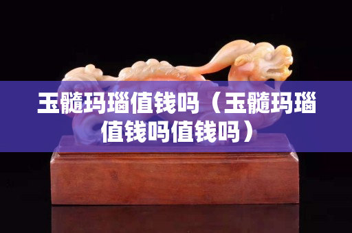 玉髓瑪瑙值錢嗎（玉髓瑪瑙值錢嗎值錢嗎）