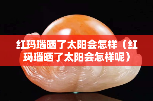 紅瑪瑙曬了太陽會怎樣（紅瑪瑙曬了太陽會怎樣呢）