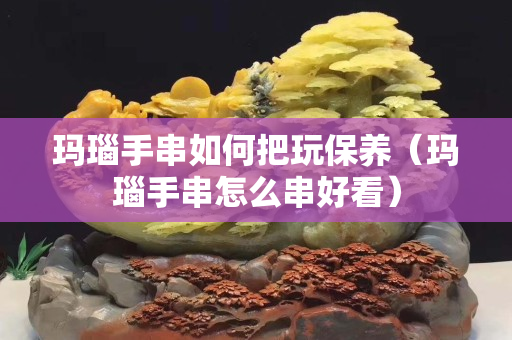 瑪瑙手串如何把玩保養（瑪瑙手串怎么串好看）