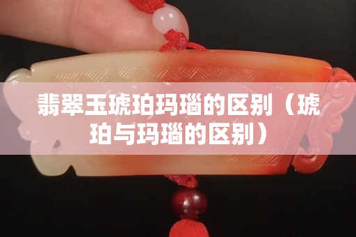 翡翠玉琥珀瑪瑙的區(qū)別（琥珀與瑪瑙的區(qū)別）