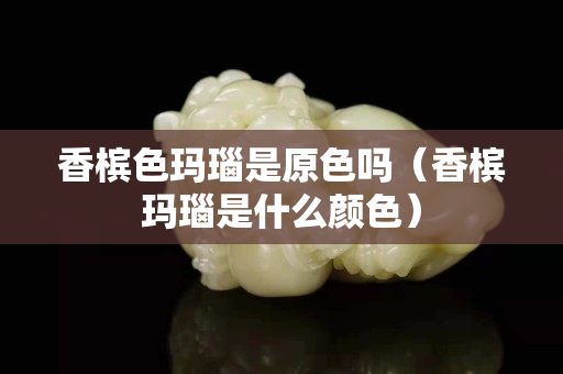 香檳色瑪瑙是原色嗎（香檳瑪瑙是什么顏色）