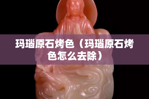 瑪瑙原石烤色（瑪瑙原石烤色怎么去除）