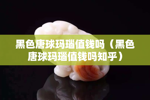 黑色唐球瑪瑙值錢嗎（黑色唐球瑪瑙值錢嗎知乎）