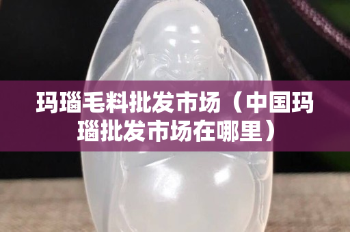 瑪瑙毛料批發市場（中國瑪瑙批發市場在哪里）