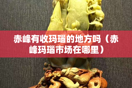 赤峰有收瑪瑙的地方嗎（赤峰瑪瑙市場在哪里）