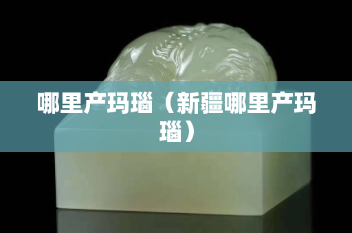 哪里產(chǎn)瑪瑙（新疆哪里產(chǎn)瑪瑙）