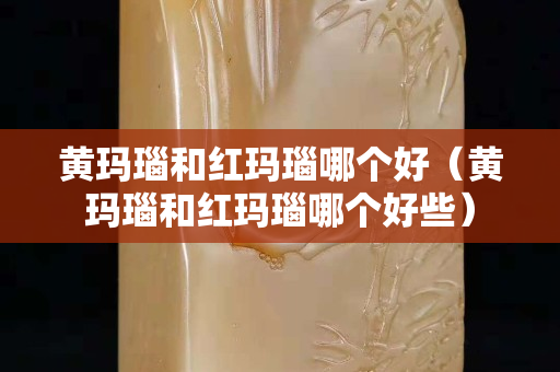 黃瑪瑙和紅瑪瑙哪個好（黃瑪瑙和紅瑪瑙哪個好些）