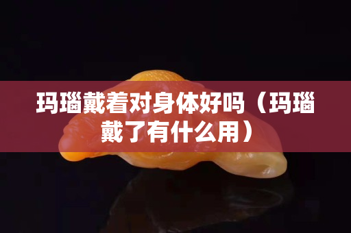 瑪瑙戴著對(duì)身體好嗎（瑪瑙戴了有什么用）