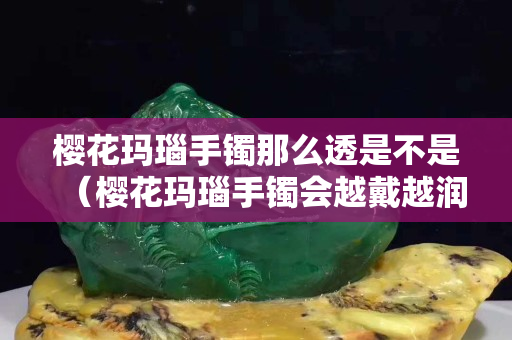櫻花瑪瑙手鐲那么透是不是（櫻花瑪瑙手鐲會(huì)越戴越潤(rùn)嗎）