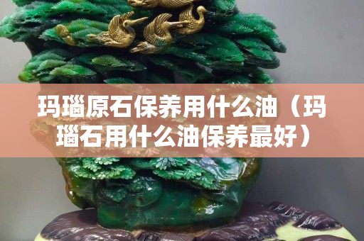瑪瑙原石保養(yǎng)用什么油（瑪瑙石用什么油保養(yǎng)最好）