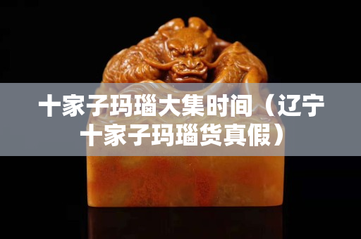 十家子瑪瑙大集時間（遼寧十家子瑪瑙貨真假）