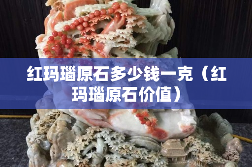 紅瑪瑙原石多少錢一克（紅瑪瑙原石價值）