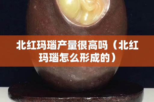 北紅瑪瑙產量很高嗎（北紅瑪瑙怎么形成的）