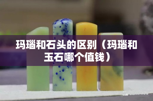 瑪瑙和石頭的區別（瑪瑙和玉石哪個值錢）