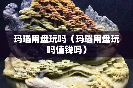 瑪瑙用盤玩嗎（瑪瑙用盤玩嗎值錢嗎）