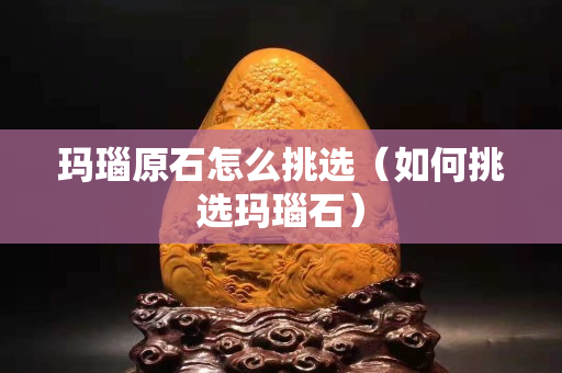 瑪瑙原石怎么挑選（如何挑選瑪瑙石）