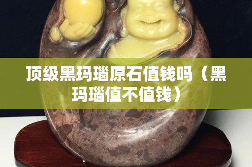 頂級黑瑪瑙原石值錢嗎（黑瑪瑙值不值錢）