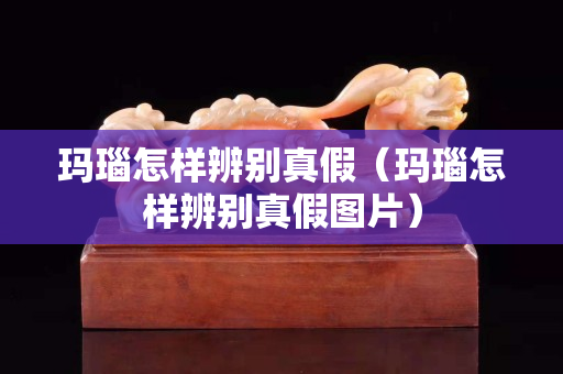 瑪瑙怎樣辨別真假（瑪瑙怎樣辨別真假圖片）