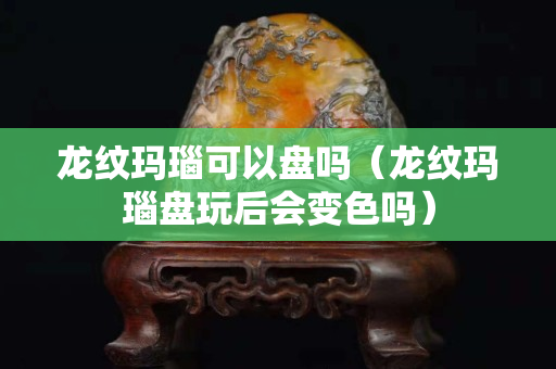 龍紋瑪瑙可以盤嗎（龍紋瑪瑙盤玩后會變色嗎）