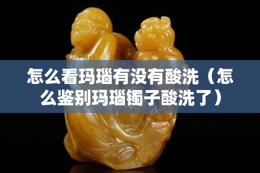怎么看瑪瑙有沒有酸洗（怎么鑒別瑪瑙鐲子酸洗了）