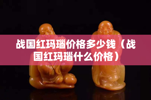 戰(zhàn)國紅瑪瑙價格多少錢（戰(zhàn)國紅瑪瑙什么價格）