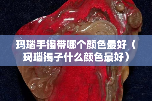 瑪瑙手鐲帶哪個顏色最好（瑪瑙鐲子什么顏色最好）