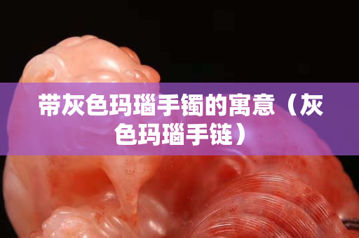 帶灰色瑪瑙手鐲的寓意（灰色瑪瑙手鏈）