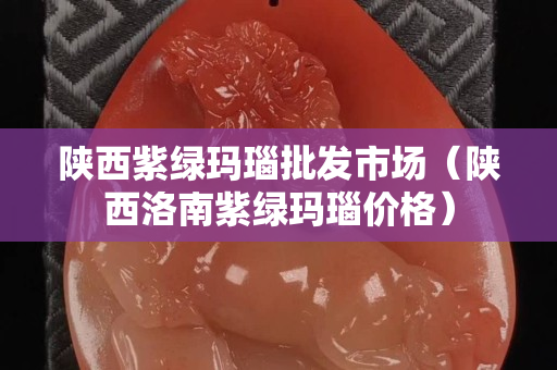 陜西紫綠瑪瑙批發市場（陜西洛南紫綠瑪瑙價格）