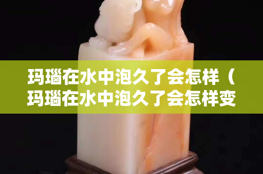 瑪瑙在水中泡久了會怎樣（瑪瑙在水中泡久了會怎樣變化）