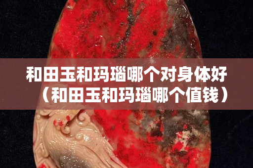 和田玉和瑪瑙哪個對身體好（和田玉和瑪瑙哪個值錢）