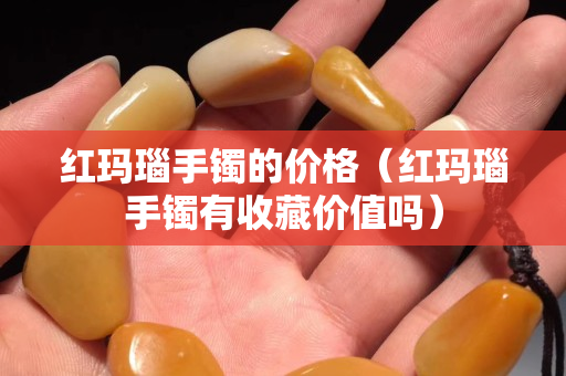 紅瑪瑙手鐲的價格（紅瑪瑙手鐲有收藏價值嗎）