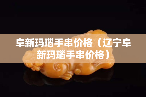 阜新瑪瑙手串價格（遼寧阜新瑪瑙手串價格）