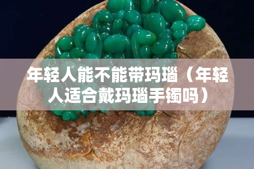 年輕人能不能帶瑪瑙（年輕人適合戴瑪瑙手鐲嗎）