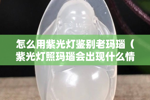 怎么用紫光燈鑒別老瑪瑙（紫光燈照瑪瑙會(huì)出現(xiàn)什么情況？）