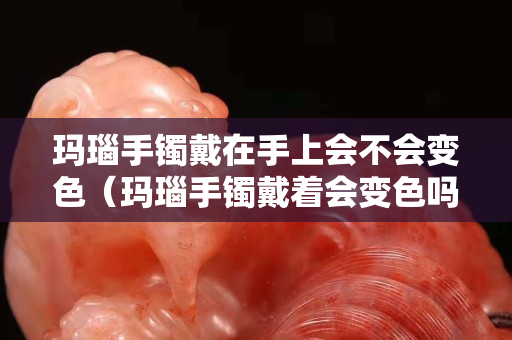 瑪瑙手鐲戴在手上會不會變色（瑪瑙手鐲戴著會變色嗎）