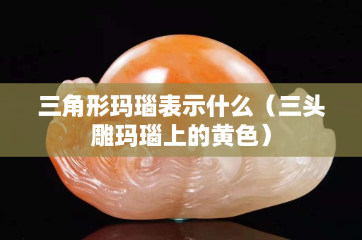 三角形瑪瑙表示什么（三頭雕瑪瑙上的黃色）