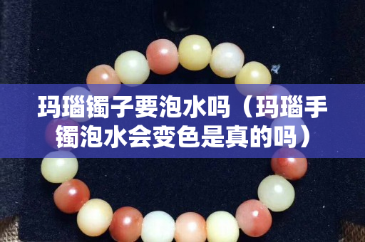 瑪瑙鐲子要泡水嗎（瑪瑙手鐲泡水會變色是真的嗎）